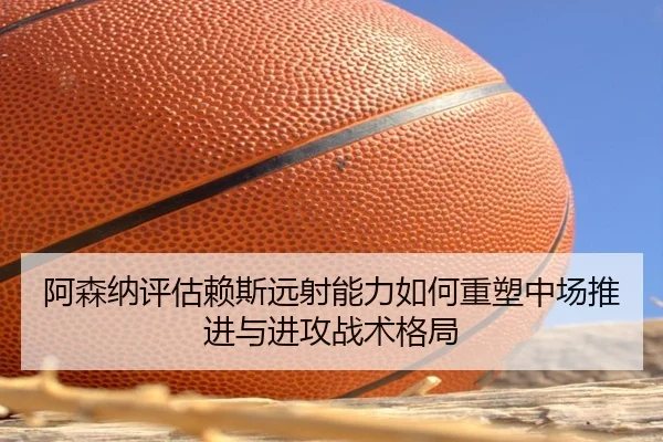 阿森纳评估赖斯远射能力如何重塑中场推进与进攻战术格局