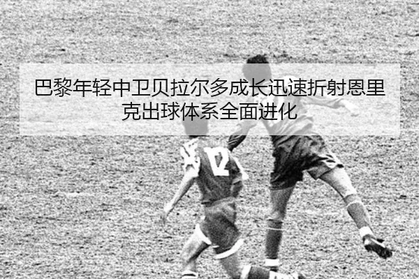 巴黎年轻中卫贝拉尔多成长迅速折射恩里克出球体系全面进化